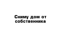 Сниму дом от собственника